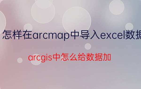 怎样在arcmap中导入excel数据 arcgis中怎么给数据加？